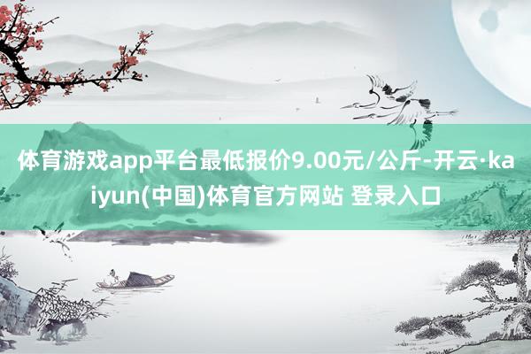 体育游戏app平台最低报价9.00元/公斤-开云·kaiyun(中国)体育官方网站 登录入口