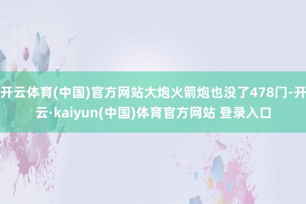 开云体育(中国)官方网站大炮火箭炮也没了478门-开云·kaiyun(中国)体育官方网站 登录入口