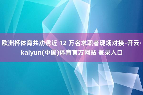 欧洲杯体育共劝诱近 12 万名求职者现场对接-开云·kaiyun(中国)体育官方网站 登录入口