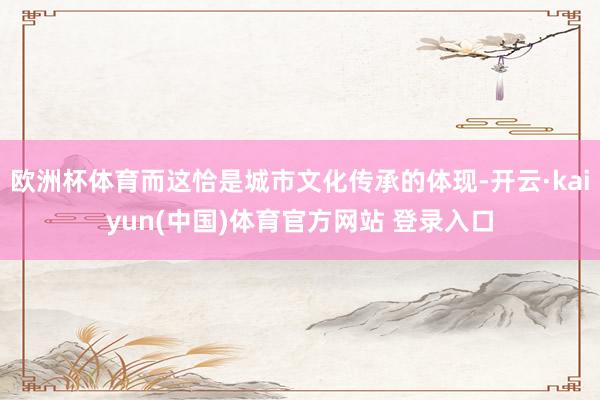 欧洲杯体育而这恰是城市文化传承的体现-开云·kaiyun(中国)体育官方网站 登录入口