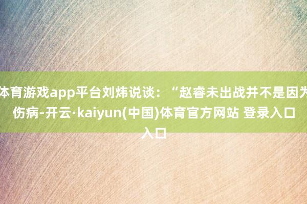 体育游戏app平台刘炜说谈：“赵睿未出战并不是因为伤病-开云·kaiyun(中国)体育官方网站 登录入口