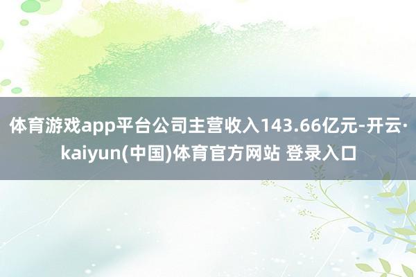 体育游戏app平台公司主营收入143.66亿元-开云·kaiyun(中国)体育官方网站 登录入口