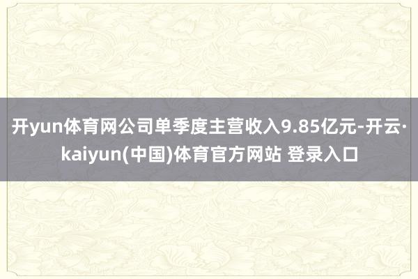 开yun体育网公司单季度主营收入9.85亿元-开云·kaiyun(中国)体育官方网站 登录入口