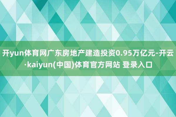 开yun体育网广东房地产建造投资0.95万亿元-开云·kaiyun(中国)体育官方网站 登录入口