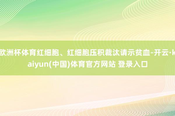 欧洲杯体育红细胞、红细胞压积裁汰请示贫血-开云·kaiyun(中国)体育官方网站 登录入口