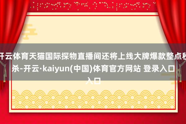 开云体育天猫国际探物直播间还将上线大牌爆款整点秒杀-开云·kaiyun(中国)体育官方网站 登录入口