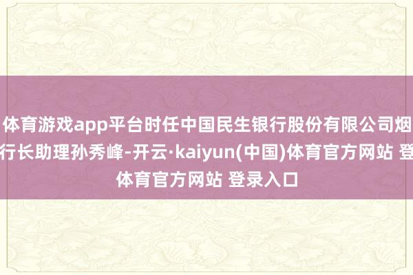 体育游戏app平台时任中国民生银行股份有限公司烟台分行行长助理孙秀峰-开云·kaiyun(中国)体育官方网站 登录入口