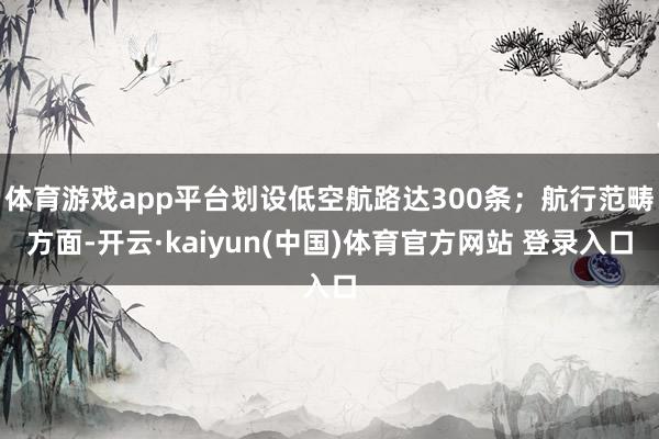 体育游戏app平台划设低空航路达300条；航行范畴方面-开云·kaiyun(中国)体育官方网站 登录入口