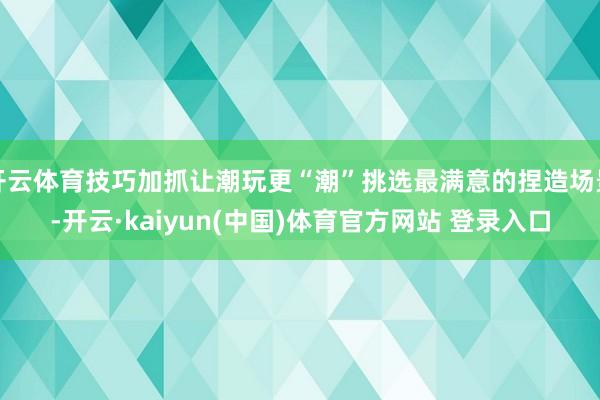 开云体育技巧加抓让潮玩更“潮”挑选最满意的捏造场景-开云·kaiyun(中国)体育官方网站 登录入口