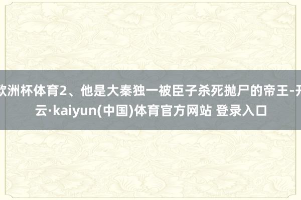 欧洲杯体育2、他是大秦独一被臣子杀死抛尸的帝王-开云·kaiyun(中国)体育官方网站 登录入口
