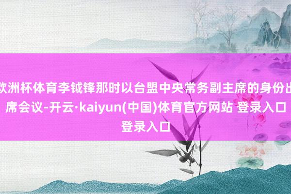 欧洲杯体育李钺锋那时以台盟中央常务副主席的身份出席会议-开云·kaiyun(中国)体育官方网站 登录入口