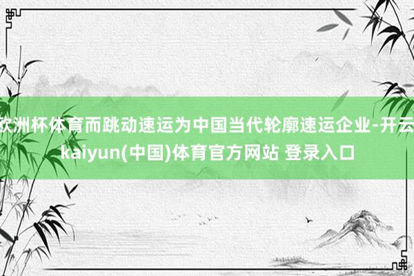 欧洲杯体育而跳动速运为中国当代轮廓速运企业-开云·kaiyun(中国)体育官方网站 登录入口