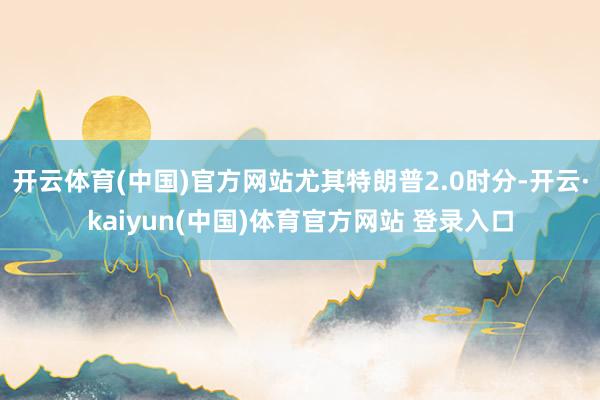 开云体育(中国)官方网站尤其特朗普2.0时分-开云·kaiyun(中国)体育官方网站 登录入口