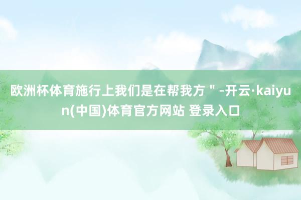 欧洲杯体育施行上我们是在帮我方＂-开云·kaiyun(中国)体育官方网站 登录入口