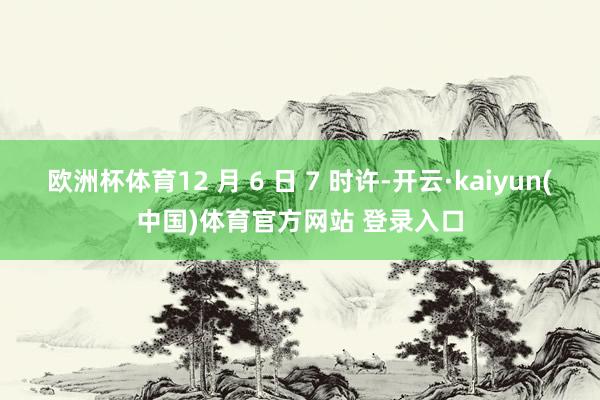 欧洲杯体育12 月 6 日 7 时许-开云·kaiyun(中国)体育官方网站 登录入口