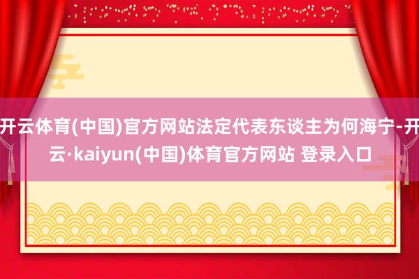 开云体育(中国)官方网站法定代表东谈主为何海宁-开云·kaiyun(中国)体育官方网站 登录入口