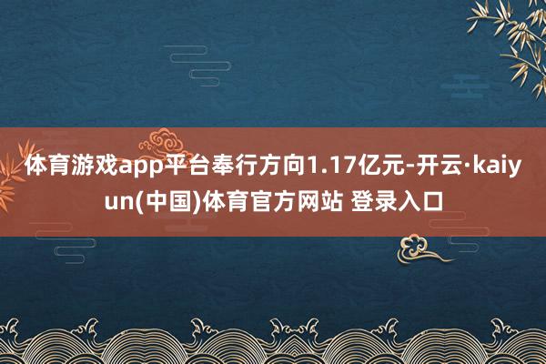 体育游戏app平台奉行方向1.17亿元-开云·kaiyun(中国)体育官方网站 登录入口