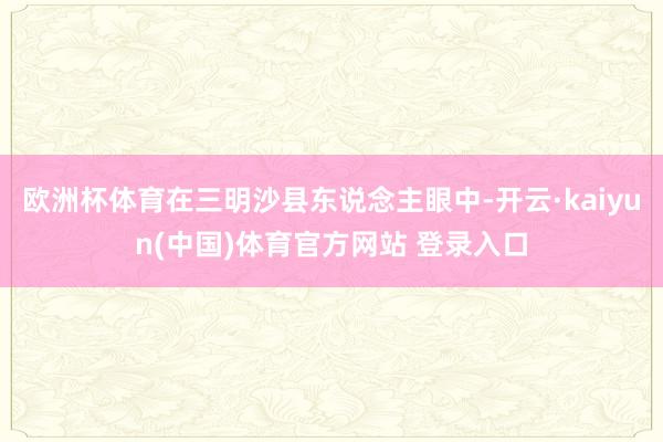 欧洲杯体育在三明沙县东说念主眼中-开云·kaiyun(中国)体育官方网站 登录入口