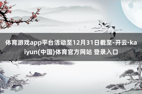 体育游戏app平台活动至12月31日截至-开云·kaiyun(中国)体育官方网站 登录入口