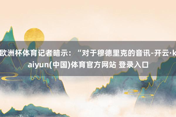 欧洲杯体育记者暗示：“对于穆德里克的音讯-开云·kaiyun(中国)体育官方网站 登录入口