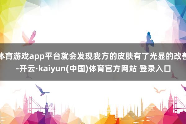 体育游戏app平台就会发现我方的皮肤有了光显的改善-开云·kaiyun(中国)体育官方网站 登录入口