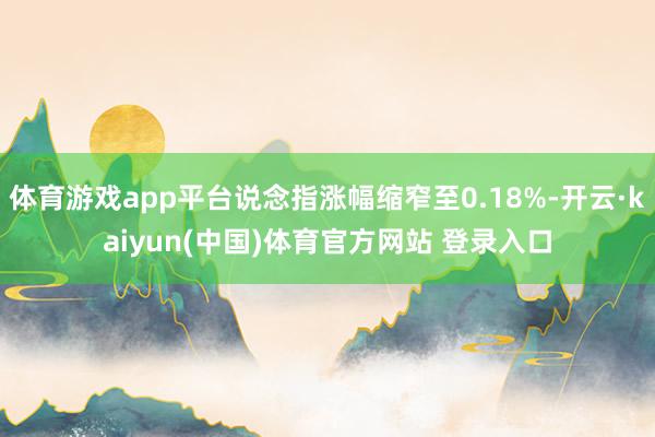 体育游戏app平台说念指涨幅缩窄至0.18%-开云·kaiyun(中国)体育官方网站 登录入口