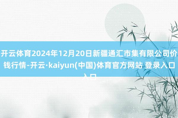 开云体育2024年12月20日新疆通汇市集有限公司价钱行情-开云·kaiyun(中国)体育官方网站 登录入口