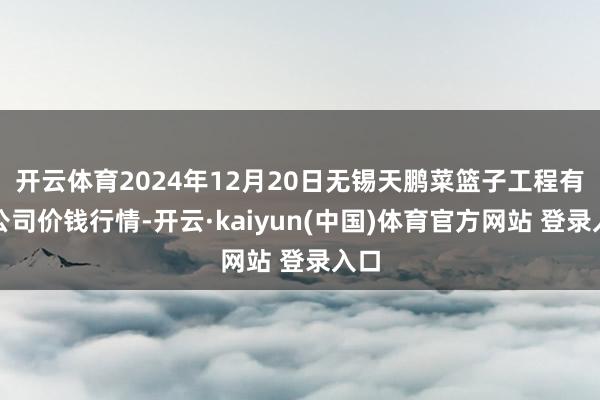 开云体育2024年12月20日无锡天鹏菜篮子工程有限公司价钱行情-开云·kaiyun(中国)体育官方网站 登录入口