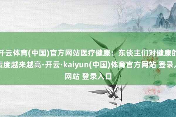 开云体育(中国)官方网站医疗健康：东谈主们对健康的负责度越来越高-开云·kaiyun(中国)体育官方网站 登录入口