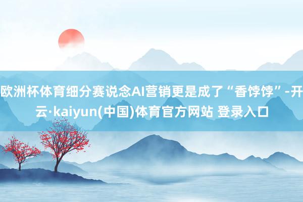 欧洲杯体育细分赛说念AI营销更是成了“香饽饽”-开云·kaiyun(中国)体育官方网站 登录入口