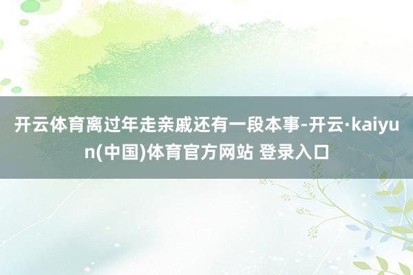 开云体育离过年走亲戚还有一段本事-开云·kaiyun(中国)体育官方网站 登录入口