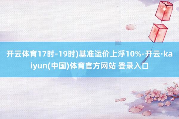 开云体育17时-19时)基准运价上浮10%-开云·kaiyun(中国)体育官方网站 登录入口
