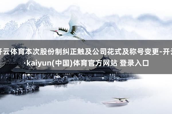 开云体育本次股份制纠正触及公司花式及称号变更-开云·kaiyun(中国)体育官方网站 登录入口