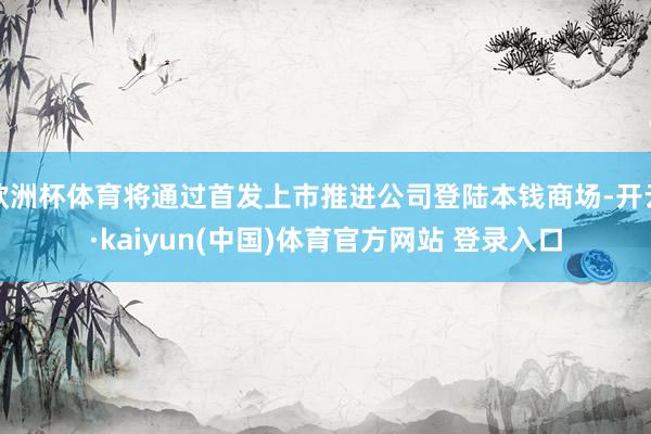 欧洲杯体育将通过首发上市推进公司登陆本钱商场-开云·kaiyun(中国)体育官方网站 登录入口