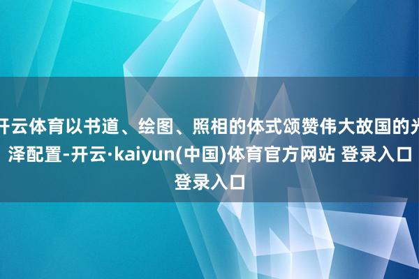 开云体育以书道、绘图、照相的体式颂赞伟大故国的光泽配置-开云·kaiyun(中国)体育官方网站 登录入口