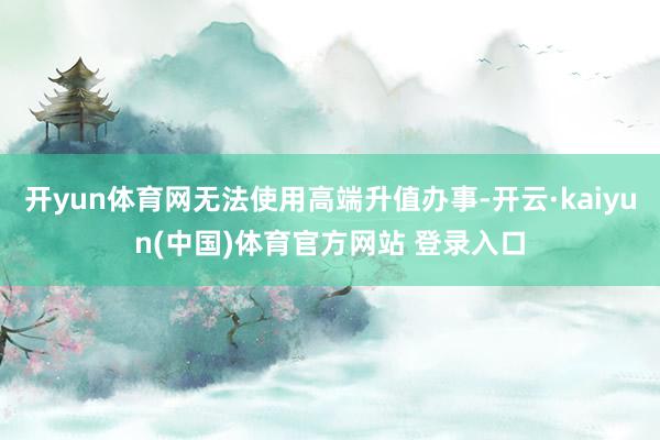开yun体育网无法使用高端升值办事-开云·kaiyun(中国)体育官方网站 登录入口