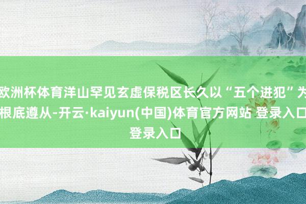 欧洲杯体育洋山罕见玄虚保税区长久以“五个进犯”为根底遵从-开云·kaiyun(中国)体育官方网站 登录入口