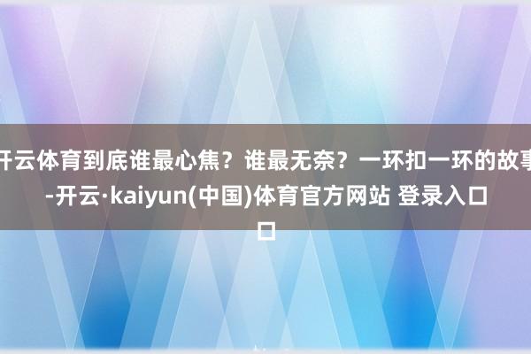 开云体育到底谁最心焦？谁最无奈？一环扣一环的故事-开云·kaiyun(中国)体育官方网站 登录入口