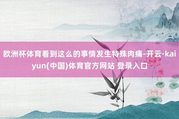 欧洲杯体育看到这么的事情发生特殊肉痛-开云·kaiyun(中国)体育官方网站 登录入口