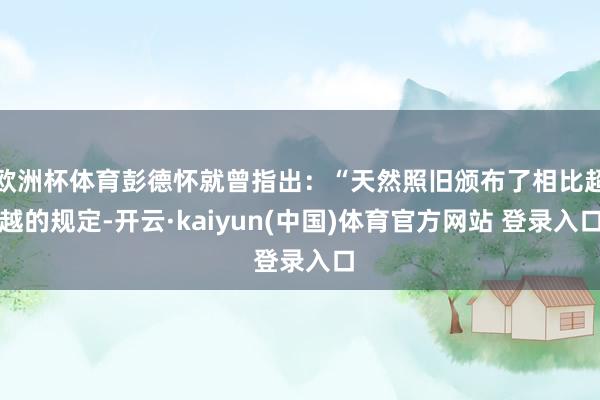欧洲杯体育彭德怀就曾指出：“天然照旧颁布了相比超越的规定-开云·kaiyun(中国)体育官方网站 登录入口