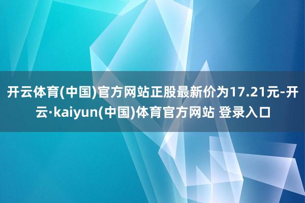 开云体育(中国)官方网站正股最新价为17.21元-开云·kaiyun(中国)体育官方网站 登录入口