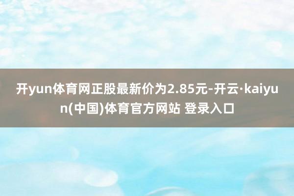 开yun体育网正股最新价为2.85元-开云·kaiyun(中国)体育官方网站 登录入口