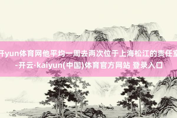 开yun体育网他平均一周去两次位于上海松江的责任室-开云·kaiyun(中国)体育官方网站 登录入口
