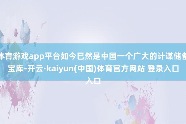 体育游戏app平台如今已然是中国一个广大的计谋储备宝库-开云·kaiyun(中国)体育官方网站 登录入口