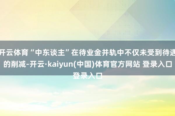 开云体育“中东谈主”在待业金并轨中不仅未受到待遇的削减-开云·kaiyun(中国)体育官方网站 登录入口