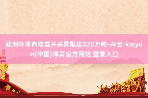 欧洲杯体育核准开采界限达320万吨-开云·kaiyun(中国)体育官方网站 登录入口