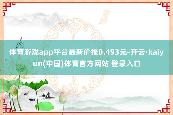体育游戏app平台最新价报0.493元-开云·kaiyun(中国)体育官方网站 登录入口