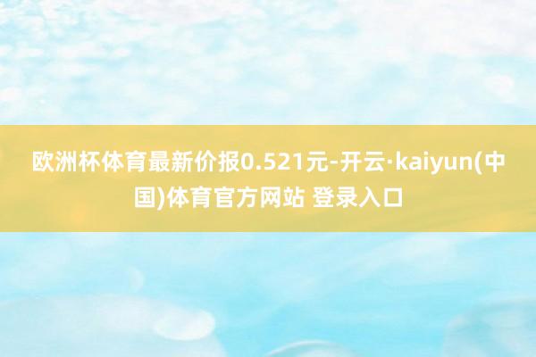 欧洲杯体育最新价报0.521元-开云·kaiyun(中国)体育官方网站 登录入口