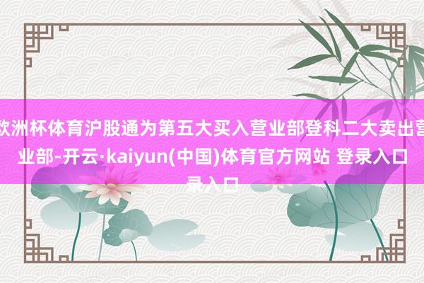 欧洲杯体育沪股通为第五大买入营业部登科二大卖出营业部-开云·kaiyun(中国)体育官方网站 登录入口