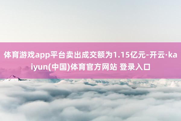 体育游戏app平台卖出成交额为1.15亿元-开云·kaiyun(中国)体育官方网站 登录入口